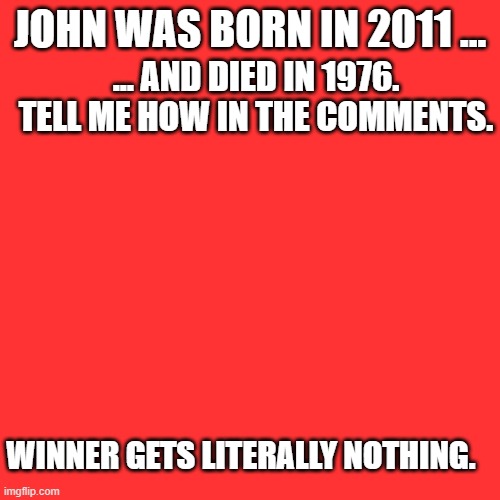 Tell me how in the comments. | JOHN WAS BORN IN 2011 ... ... AND DIED IN 1976. TELL ME HOW IN THE COMMENTS. WINNER GETS LITERALLY NOTHING. | image tagged in memes,blank transparent square,riddles and brainteasers,confusion | made w/ Imgflip meme maker