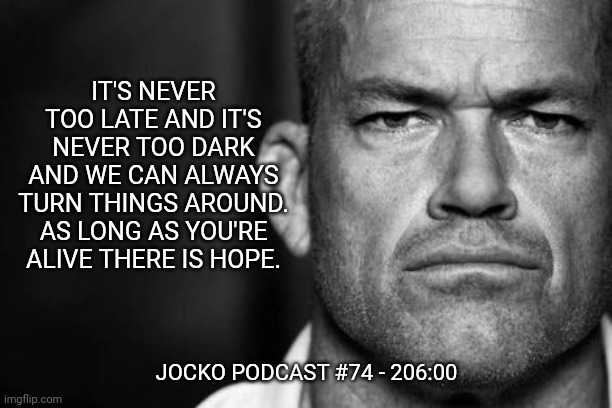 Jocko's Advice | IT'S NEVER TOO LATE AND IT'S NEVER TOO DARK AND WE CAN ALWAYS TURN THINGS AROUND. AS LONG AS YOU'RE ALIVE THERE IS HOPE. JOCKO PODCAST #74 - 206:00 | image tagged in jocko willink,getafterit,jockopodcast | made w/ Imgflip meme maker