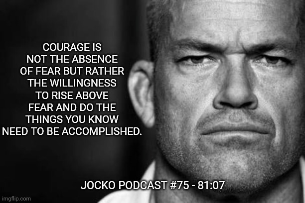 Jocko's Advice | COURAGE IS NOT THE ABSENCE OF FEAR BUT RATHER THE WILLINGNESS TO RISE ABOVE FEAR AND DO THE THINGS YOU KNOW NEED TO BE ACCOMPLISHED. JOCKO PODCAST #75 - 81:07 | image tagged in jocko willink,getafterit,jockopodcast | made w/ Imgflip meme maker