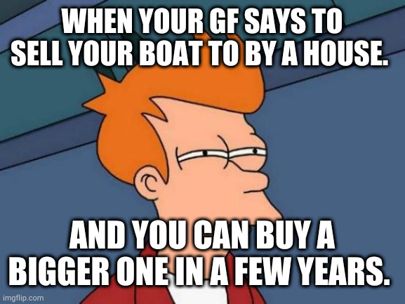 Futurama Fry Meme | WHEN YOUR GF SAYS TO SELL YOUR BOAT TO BY A HOUSE. AND YOU CAN BUY A BIGGER ONE IN A FEW YEARS. | image tagged in memes,futurama fry | made w/ Imgflip meme maker