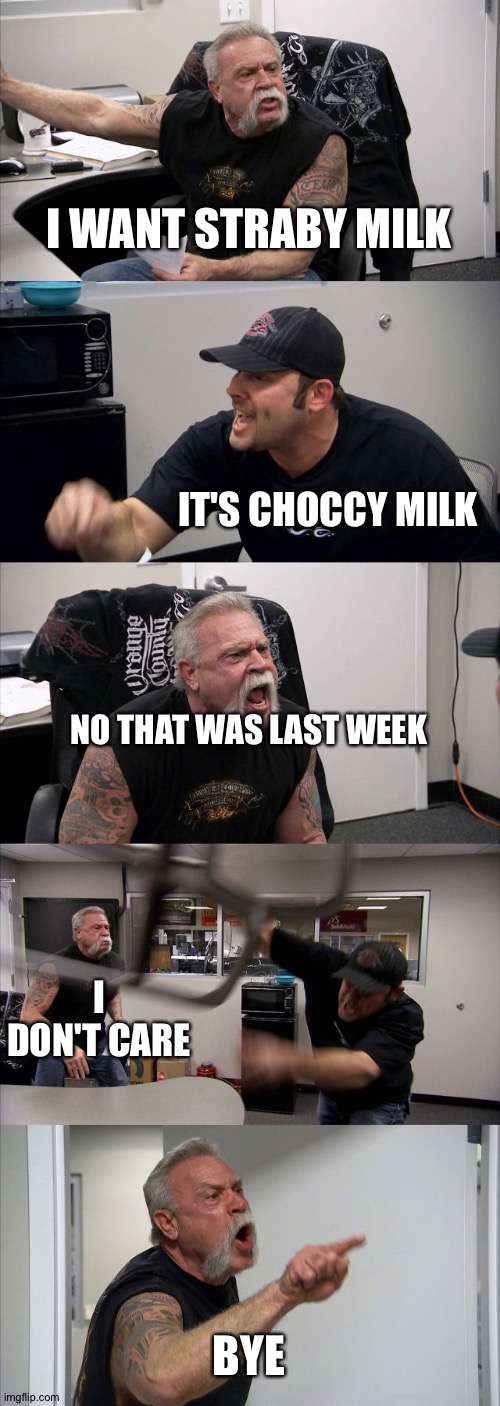American Chopper Argument | I WANT STRABY MILK; IT'S CHOCCY MILK; NO THAT WAS LAST WEEK; I DON'T CARE; BYE | image tagged in memes,american chopper argument | made w/ Imgflip meme maker
