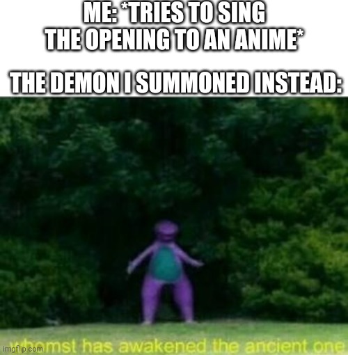 thought of this at 2am... | ME: *TRIES TO SING THE OPENING TO AN ANIME*; THE DEMON I SUMMONED INSTEAD: | image tagged in whomst has awakened the ancient one,anime,opening theme | made w/ Imgflip meme maker