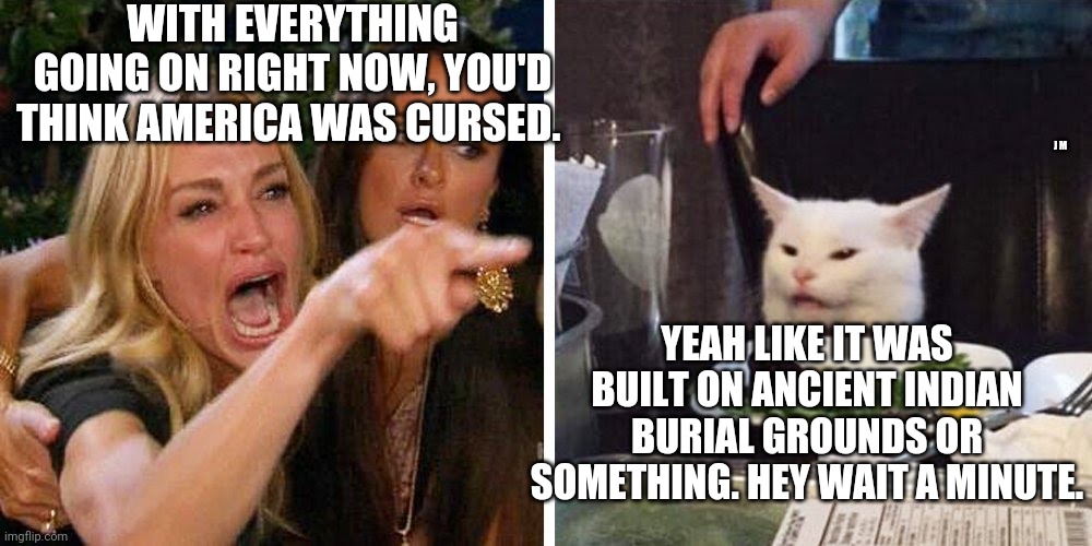 Smudge the cat | WITH EVERYTHING GOING ON RIGHT NOW, YOU'D THINK AMERICA WAS CURSED. J M; YEAH LIKE IT WAS BUILT ON ANCIENT INDIAN BURIAL GROUNDS OR SOMETHING. HEY WAIT A MINUTE. | image tagged in smudge the cat | made w/ Imgflip meme maker