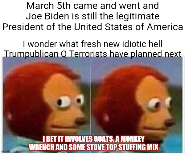 Ridiculously Ridiculous Ridiculousness | March 5th came and went and Joe Biden is still the legitimate President of the United States of America; I wonder what fresh new idiotic hell Trumpublican Q Terrorists have planned next; I BET IT INVOLVES GOATS, A MONKEY WRENCH AND SOME STOVE TOP STUFFING MIX | image tagged in memes,monkey puppet,q,idiots,brainwashed,common sense | made w/ Imgflip meme maker