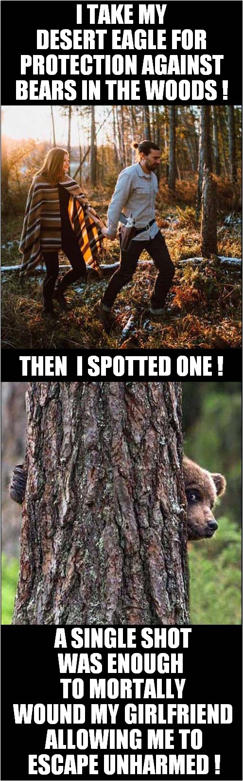 Creative Use Of A Desert Eagle ? | I TAKE MY DESERT EAGLE FOR PROTECTION AGAINST BEARS IN THE WOODS ! THEN  I SPOTTED ONE ! A SINGLE SHOT WAS ENOUGH  TO MORTALLY WOUND MY GIRLFRIEND; ALLOWING ME TO ESCAPE UNHARMED ! | image tagged in couple,guns,bear,escape,dark humour | made w/ Imgflip meme maker
