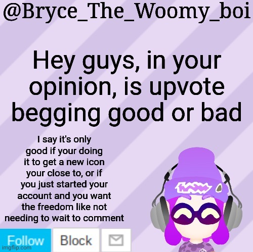 Bryce_The_Woomy_bois new NEW announcement template | Hey guys, in your opinion, is upvote begging good or bad; I say it's only good if your doing it to get a new icon your close to, or if you just started your account and you want the freedom like not needing to wait to comment | image tagged in bryce_the_woomy_bois new new announcement template | made w/ Imgflip meme maker