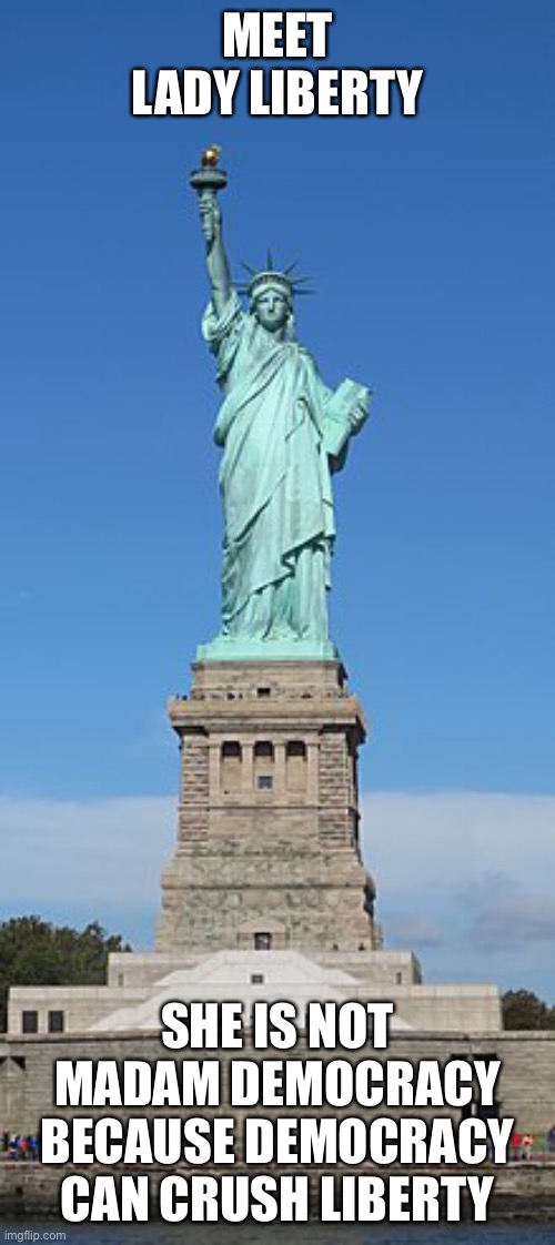 The Statue of Liberty | MEET LADY LIBERTY; SHE IS NOT MADAM DEMOCRACY BECAUSE DEMOCRACY CAN CRUSH LIBERTY | image tagged in lady liberty,democracy,mob rule,statue of liberty | made w/ Imgflip meme maker
