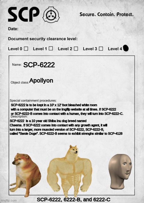 SCP-2666 aka "Cheems" | SCP-6222; Apollyon; SCP-6222 is to be kept in a 10' x 12' foot bleached white room with a computer that must be on the imgflip website at all times. If SCP-6222 or SCP-6222-B comes into contact with a human, they will turn into SCP-6222-C. SCP-6222  is a 10 year old Shiba Inu dog breed named Cheems. If SCP-6222 comes into contact with any growth agent, it will turn into a larger, more muscled version of SCP-6222, SCP-6222-B, called "Swole Doge". SCP-6222-B seems to exhibit strenghs similar to SCP-4128; SCP-6222, 6222-B, and 6222-C | image tagged in scp document,cheems,meme man,scp | made w/ Imgflip meme maker