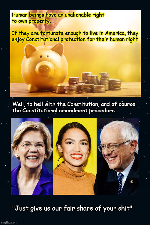 just give us our fair share of your shit | Human beings have an unalienable right
to own property.  
 
If they are fortunate enough to live in America, they
enjoy Constitutional protection for their human right; Well, to hell with the Constitution, and of course
the Constitutional amendment procedure. "Just give us our fair share of your shit" | image tagged in politics | made w/ Imgflip meme maker