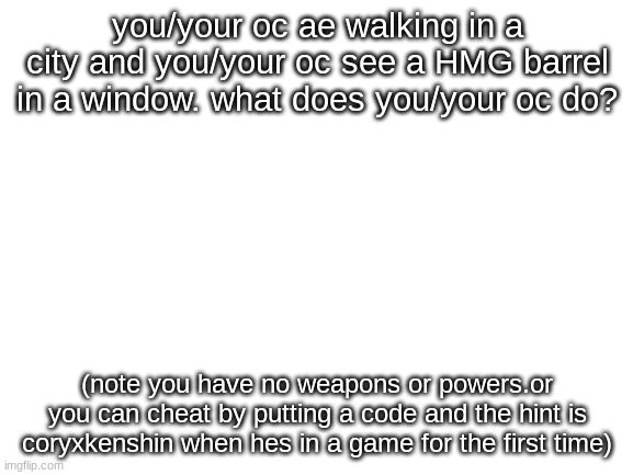 e | you/your oc ae walking in a city and you/your oc see a HMG barrel in a window. what does you/your oc do? (note you have no weapons or powers.or you can cheat by putting a code and the hint is coryxkenshin when hes in a game for the first time) | image tagged in blank white template | made w/ Imgflip meme maker
