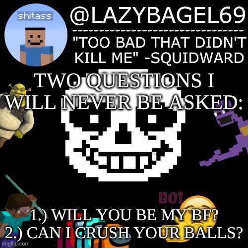 mhm. | TWO QUESTIONS I WILL NEVER BE ASKED:; 1.) WILL YOU BE MY BF?
2.) CAN I CRUSH YOUR BALLS? | image tagged in announcement thing 5 | made w/ Imgflip meme maker