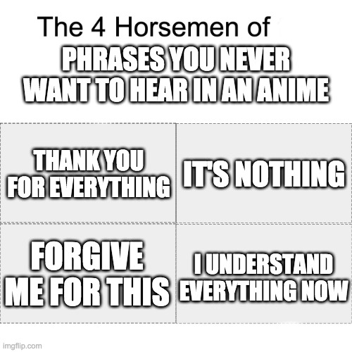 Phrases you never want to hear in an Anime | PHRASES YOU NEVER WANT TO HEAR IN AN ANIME; THANK YOU FOR EVERYTHING; IT'S NOTHING; I UNDERSTAND EVERYTHING NOW; FORGIVE ME FOR THIS | image tagged in four horsemen,anime | made w/ Imgflip meme maker