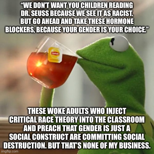 Race is not a choice but gender is, according to the woke. And it is starting early. | “WE DON’T WANT YOU CHILDREN READING DR. SEUSS BECAUSE WE SEE IT AS RACIST. BUT GO AHEAD AND TAKE THESE HORMONE BLOCKERS, BECAUSE YOUR GENDER IS YOUR CHOICE.”; THESE WOKE ADULTS WHO INJECT CRITICAL RACE THEORY INTO THE CLASSROOM AND PREACH THAT GENDER IS JUST A SOCIAL CONSTRUCT ARE COMMITTING SOCIAL DESTRUCTION. BUT THAT’S NONE OF MY BUSINESS. | image tagged in memes,but that's none of my business,kermit the frog,racist,gender,school | made w/ Imgflip meme maker