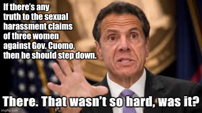 Trump supporters take note! | If there’s any truth to the sexual harassment claims of three women against Gov. Cuomo, then he should step down. There. That wasn’t so hard, was it? | image tagged in gov cuomo,sexual harassment,metoo,andrew cuomo,governor,democratic party | made w/ Imgflip meme maker