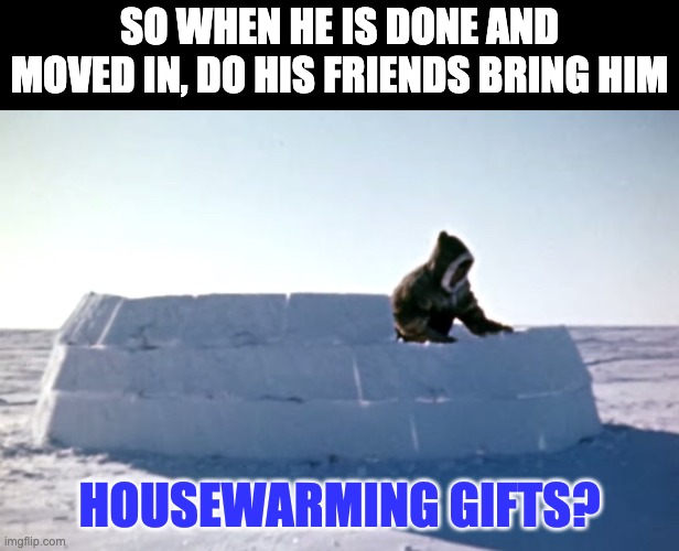 Housewarming | SO WHEN HE IS DONE AND MOVED IN, DO HIS FRIENDS BRING HIM; HOUSEWARMING GIFTS? | image tagged in igloo | made w/ Imgflip meme maker