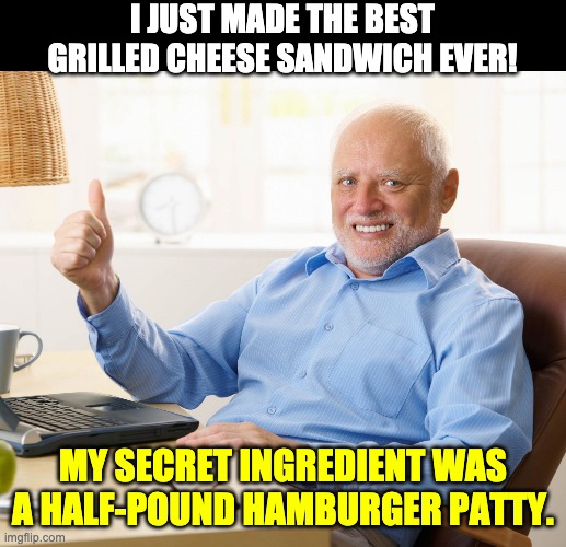 Grilled cheese | I JUST MADE THE BEST GRILLED CHEESE SANDWICH EVER! MY SECRET INGREDIENT WAS A HALF-POUND HAMBURGER PATTY. | image tagged in hide the pain harold | made w/ Imgflip meme maker