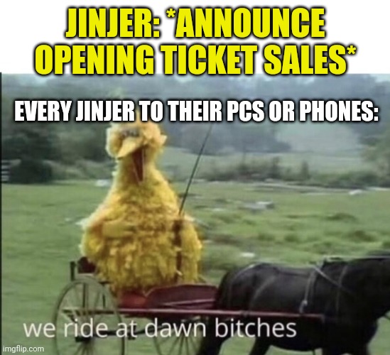 Look 'em up. | JINJER: *ANNOUNCE OPENING TICKET SALES*; EVERY JINJER TO THEIR PCS OR PHONES: | image tagged in we ride at dawn bitches | made w/ Imgflip meme maker