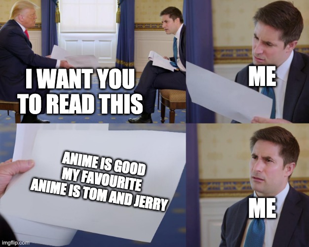 Trump interview | ME; I WANT YOU TO READ THIS; ANIME IS GOOD MY FAVOURITE ANIME IS TOM AND JERRY; ME | image tagged in trump interview | made w/ Imgflip meme maker