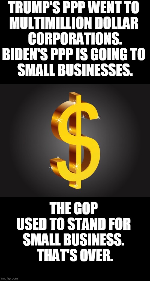 Trump thought that small businesses were easier to stiff. | TRUMP'S PPP WENT TO 
MULTIMILLION DOLLAR 
CORPORATIONS.
BIDEN'S PPP IS GOING TO 
SMALL BUSINESSES. THE GOP 
USED TO STAND FOR 
SMALL BUSINESS. 
THAT'S OVER. | image tagged in dollar sign,covid-19,relief,trump,big,business | made w/ Imgflip meme maker