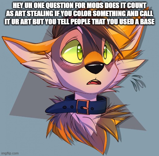 just asking (Mod note: I'll need some clarification in the comments.  -Aqua) | HEY UH ONE QUESTION FOR MODS DOES IT COUNT AS ART STEALING IF YOU COLOR SOMETHING AND CALL IT UR ART BUT YOU TELL PEOPLE THAT YOU USED A BASE | image tagged in furry art | made w/ Imgflip meme maker