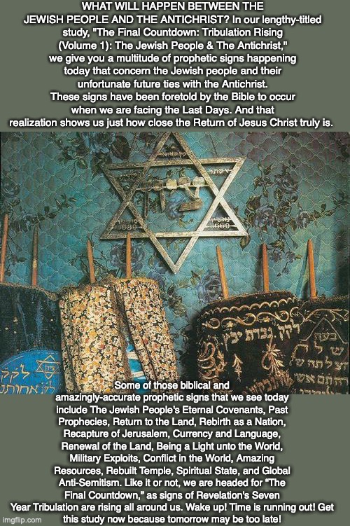 WHAT WILL HAPPEN BETWEEN THE JEWISH PEOPLE AND THE ANTICHRIST? In our lengthy-titled study, "The Final Countdown: Tribulation Rising (Volume 1): The Jewish People & The Antichrist," we give you a multitude of prophetic signs happening today that concern the Jewish people and their unfortunate future ties with the Antichrist. These signs have been foretold by the Bible to occur when we are facing the Last Days. And that realization shows us just how close the Return of Jesus Christ truly is. Some of those biblical and amazingly-accurate prophetic signs that we see today include The Jewish People's Eternal Covenants, Past Prophecies, Return to the Land, Rebirth as a Nation, Recapture of Jerusalem, Currency and Language, Renewal of the Land, Being a Light unto the World, Military Exploits, Conflict in the World, Amazing Resources, Rebuilt Temple, Spiritual State, and Global Anti-Semitism. Like it or not, we are headed for “The Final Countdown,” as signs of Revelation's Seven Year Tribulation are rising all around us. Wake up! Time is running out! Get
this study now because tomorrow may be too late! | image tagged in judaism,jew,antichrist,bible,jesus,god | made w/ Imgflip meme maker