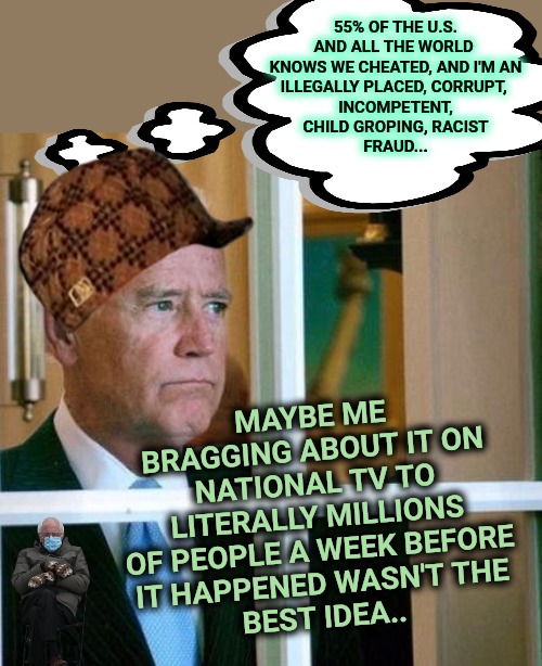 Not  Felony Joe's Presidency | 55% OF THE U.S.

AND ALL THE WORLD 

KNOWS WE CHEATED, AND I'M AN ILLEGALLY PLACED, CORRUPT, 
INCOMPETENT, CHILD GROPING, RACIST
FRAUD... MAYBE ME BRAGGING ABOUT IT ON NATIONAL TV TO LITERALLY MILLIONS OF PEOPLE A WEEK BEFORE
IT HAPPENED WASN'T THE
BEST IDEA.. | image tagged in sad joe biden,election fraud | made w/ Imgflip meme maker