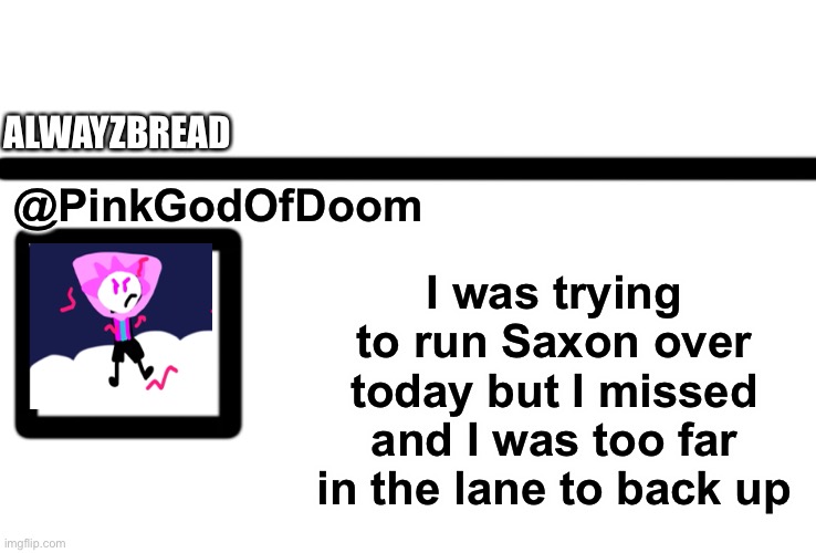 Wait what? | ALWAYZBREAD; @PinkGodOfDoom; I was trying to run Saxon over today but I missed and I was too far in the lane to back up | image tagged in oc twitter | made w/ Imgflip meme maker