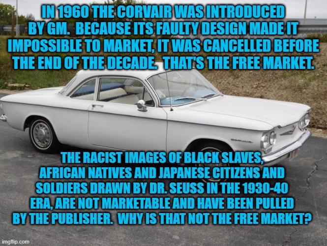 The Free Market Was Never Totally Free. | IN 1960 THE CORVAIR WAS INTRODUCED BY GM.  BECAUSE ITS FAULTY DESIGN MADE IT IMPOSSIBLE TO MARKET, IT WAS CANCELLED BEFORE THE END OF THE DECADE.  THAT'S THE FREE MARKET. THE RACIST IMAGES OF BLACK SLAVES, AFRICAN NATIVES AND JAPANESE CITIZENS AND SOLDIERS DRAWN BY DR. SEUSS IN THE 1930-40 ERA, ARE NOT MARKETABLE AND HAVE BEEN PULLED BY THE PUBLISHER.  WHY IS THAT NOT THE FREE MARKET? | image tagged in politics | made w/ Imgflip meme maker