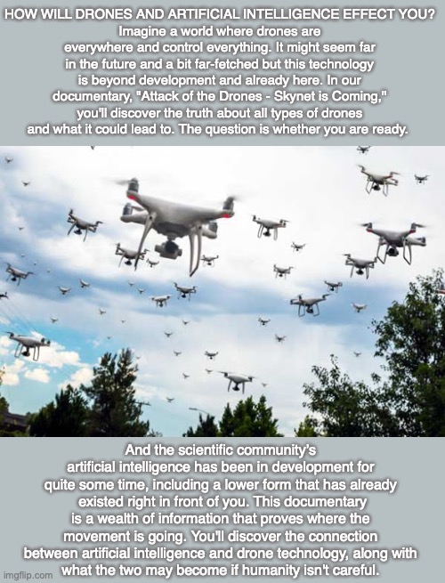  HOW WILL DRONES AND ARTIFICIAL INTELLIGENCE EFFECT YOU?
Imagine a world where drones are everywhere and control everything. It might seem far in the future and a bit far-fetched but this technology is beyond development and already here. In our documentary, "Attack of the Drones - Skynet is Coming," you'll discover the truth about all types of drones and what it could lead to. The question is whether you are ready. And the scientific community’s artificial intelligence has been in development for quite some time, including a lower form that has already  existed right in front of you. This documentary is a wealth of information that proves where the movement is going. You'll discover the connection between artificial intelligence and drone technology, along with
what the two may become if humanity isn't careful. | image tagged in drone,artificial intelligence,science,god,bible,end times | made w/ Imgflip meme maker