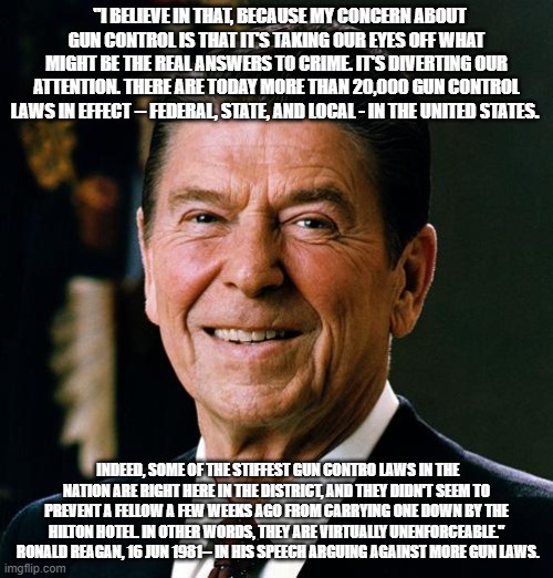 Ronald Reagan Gun Control | "I BELIEVE IN THAT, BECAUSE MY CONCERN ABOUT GUN CONTROL IS THAT IT'S TAKING OUR EYES OFF WHAT MIGHT BE THE REAL ANSWERS TO CRIME. IT'S DIVERTING OUR ATTENTION. THERE ARE TODAY MORE THAN 20,000 GUN CONTROL LAWS IN EFFECT -- FEDERAL, STATE, AND LOCAL - IN THE UNITED STATES. INDEED, SOME OF THE STIFFEST GUN CONTRO LAWS IN THE NATION ARE RIGHT HERE IN THE DISTRICT, AND THEY DIDN'T SEEM TO PREVENT A FELLOW A FEW WEEKS AGO FROM CARRYING ONE DOWN BY THE HILTON HOTEL. IN OTHER WORDS, THEY ARE VIRTUALLY UNENFORCEABLE."  RONALD REAGAN, 16 JUN 1981-- IN HIS SPEECH ARGUING AGAINST MORE GUN LAWS. | image tagged in ronald reagan face | made w/ Imgflip meme maker