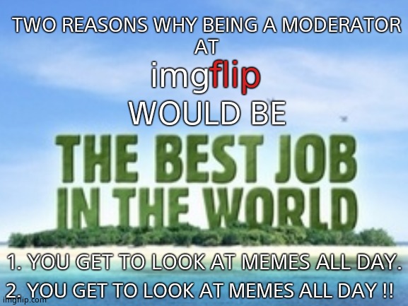 The Best job in the World. | TWO REASONS WHY BEING A MODERATOR 
AT; flip; img; WOULD BE; 1. YOU GET TO LOOK AT MEMES ALL DAY. 2. YOU GET TO LOOK AT MEMES ALL DAY !! | image tagged in imgflip,memes,moderators,lucky,funny memes,work life | made w/ Imgflip meme maker
