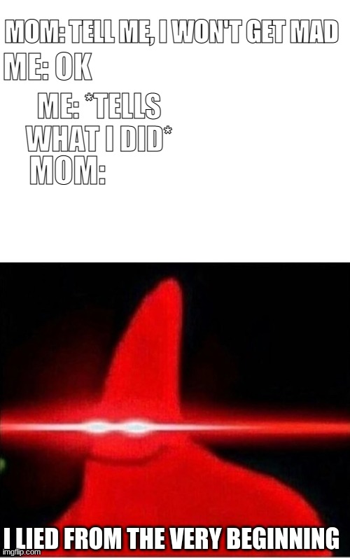MOM: TELL ME, I WON'T GET MAD; ME: OK; ME: *TELLS WHAT I DID*; MOM:; I LIED FROM THE VERY BEGINNING | image tagged in blank white template,laser eyes | made w/ Imgflip meme maker