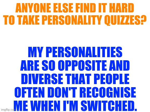 Can anyone relate? | ANYONE ELSE FIND IT HARD TO TAKE PERSONALITY QUIZZES? MY PERSONALITIES ARE SO OPPOSITE AND DIVERSE THAT PEOPLE OFTEN DON'T RECOGNISE ME WHEN I'M SWITCHED. | image tagged in blank white template | made w/ Imgflip meme maker