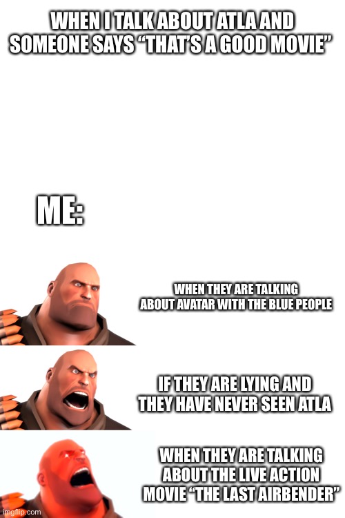 My blood pressure has never been higher | WHEN I TALK ABOUT ATLA AND SOMEONE SAYS “THAT’S A GOOD MOVIE”; ME:; WHEN THEY ARE TALKING ABOUT AVATAR WITH THE BLUE PEOPLE; IF THEY ARE LYING AND THEY HAVE NEVER SEEN ATLA; WHEN THEY ARE TALKING ABOUT THE LIVE ACTION MOVIE “THE LAST AIRBENDER” | image tagged in blank white template | made w/ Imgflip meme maker