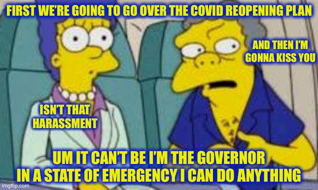Assisting Andrew Cuomo Be Like | FIRST WE’RE GOING TO GO OVER THE COVID REOPENING PLAN; AND THEN I’M GONNA KISS YOU; ISN’T THAT HARASSMENT; UM IT CAN’T BE I’M THE GOVERNOR IN A STATE OF EMERGENCY I CAN DO ANYTHING | image tagged in andrew cuomo,cuomo,memes,funny,so true,new normal | made w/ Imgflip meme maker