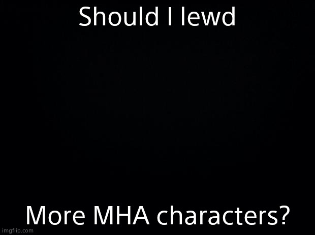 Black background | Should I lewd; More MHA characters? | image tagged in black background | made w/ Imgflip meme maker