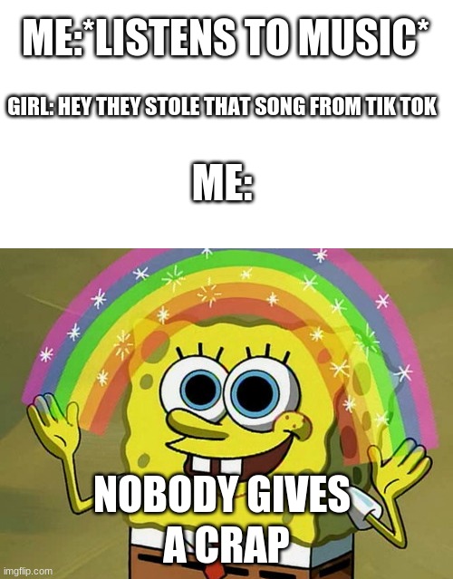its true | ME:*LISTENS TO MUSIC*; GIRL: HEY THEY STOLE THAT SONG FROM TIK TOK; ME:; NOBODY GIVES; A CRAP | image tagged in blank white template,memes,imagination spongebob | made w/ Imgflip meme maker