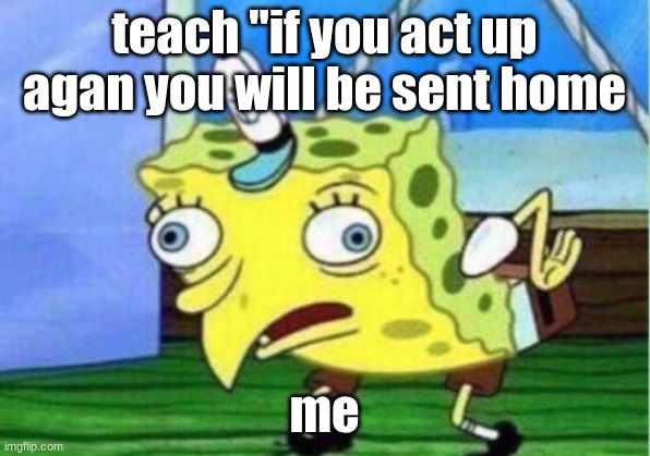 Mocking Spongebob | teach "if you act up agan you will be sent home; me | image tagged in memes,mocking spongebob | made w/ Imgflip meme maker