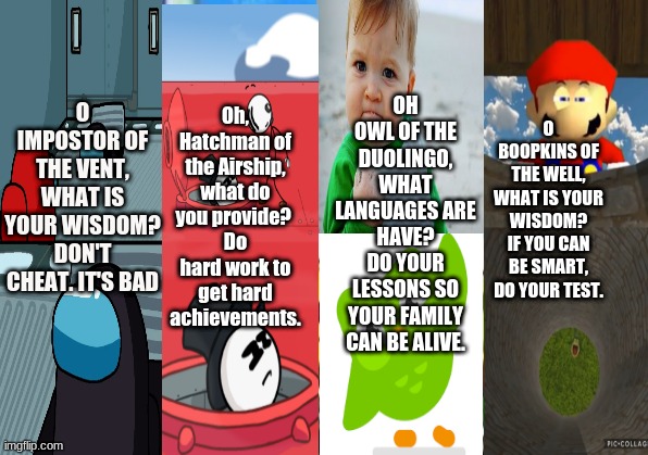 Impostor of the Vent, Hatchman of the Airship, Owl of the Duolingo, and Boopkins of the Well, what wisdom do you provide today? | Oh, Hatchman of the Airship, what do you provide? 
Do hard work to get hard achievements. OH OWL OF THE DUOLINGO, WHAT LANGUAGES ARE HAVE?
DO YOUR LESSONS SO YOUR FAMILY CAN BE ALIVE. O BOOPKINS OF THE WELL, WHAT IS YOUR WISDOM?
IF YOU CAN BE SMART, DO YOUR TEST. O IMPOSTOR OF THE VENT, WHAT IS YOUR WISDOM? DON'T CHEAT. IT'S BAD | image tagged in memes,duolingo,smg4,among us,henry stickmin | made w/ Imgflip meme maker