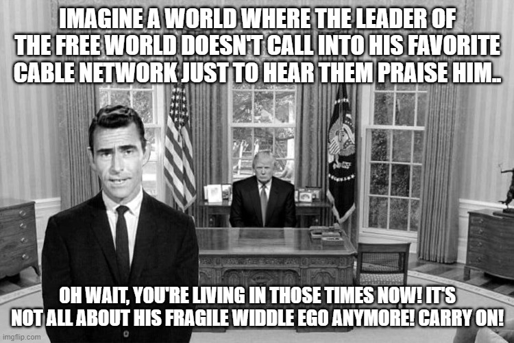 Twilight Zone Trump | IMAGINE A WORLD WHERE THE LEADER OF THE FREE WORLD DOESN'T CALL INTO HIS FAVORITE CABLE NETWORK JUST TO HEAR THEM PRAISE HIM.. OH WAIT, YOU'RE LIVING IN THOSE TIMES NOW! IT'S NOT ALL ABOUT HIS FRAGILE WIDDLE EGO ANYMORE! CARRY ON! | image tagged in twilight zone trump | made w/ Imgflip meme maker