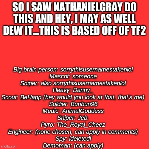 Blank Transparent Square | SO I SAW NATHANIELGRAY DO THIS AND HEY, I MAY AS WELL DEW IT...THIS IS BASED OFF OF TF2; Big brain person: sorrythisusernamestakenlol
Mascot: someone
Sniper: also sorrythisusernamestakenlol
Heavy: Danny_
Scout: BeHapp (hey would you look at that, that's me)
Soldier: Bunbun96
Medic: AnimalGoddess
Sniper: Jeb.
Pyro: The_Royal_Cheez
Engineer: (none chosen, can apply in comments)
Spy: ldeletedl
Demoman: (can apply) | image tagged in memes,blank transparent square | made w/ Imgflip meme maker