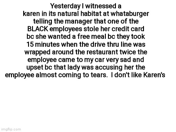 Blank White Template | Yesterday I witnessed a karen in its natural habitat at whataburger telling the manager that one of the BLACK employees stole her credit card bc she wanted a free meal bc they took 15 minutes when the drive thru line was wrapped around the restaurant twice the employee came to my car very sad and upset bc that lady was accusing her the employee almost coming to tears.  I don't like Karen's | image tagged in blank white template | made w/ Imgflip meme maker