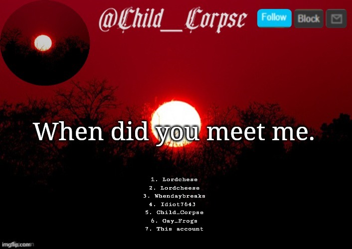 Cause boredom | When did you meet me. 1. Lordchese
2. Lordcheese
3. Whendaybreaks
4. Idiot7643 
5. Child_Corpse
6. Gay_Frogs
7. This account | image tagged in child_corpse announcement template | made w/ Imgflip meme maker