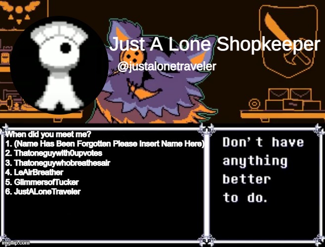 Just A Lone Shopkeeper | When did you meet me?
1. (Name Has Been Forgotten Please Insert Name Here)
2. Thatoneguywith0upvotes
3. Thatoneguywhobreathesair
4. LeAirBreather
5. GlimmersofTucker
6. JustALoneTraveler | image tagged in just a lone shopkeeper | made w/ Imgflip meme maker