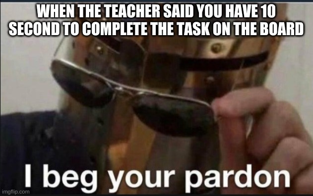 10 seconds to |  WHEN THE TEACHER SAID YOU HAVE 10 SECOND TO COMPLETE THE TASK ON THE BOARD | image tagged in i beg your pardon | made w/ Imgflip meme maker