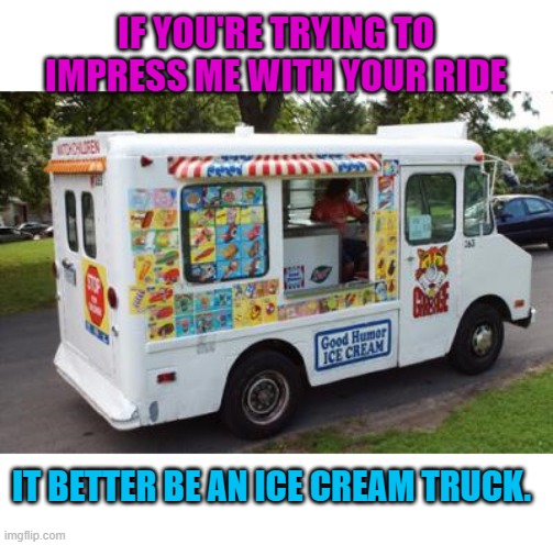 Priorities! | IF YOU'RE TRYING TO IMPRESS ME WITH YOUR RIDE; IT BETTER BE AN ICE CREAM TRUCK. | image tagged in nixieknox,memes | made w/ Imgflip meme maker