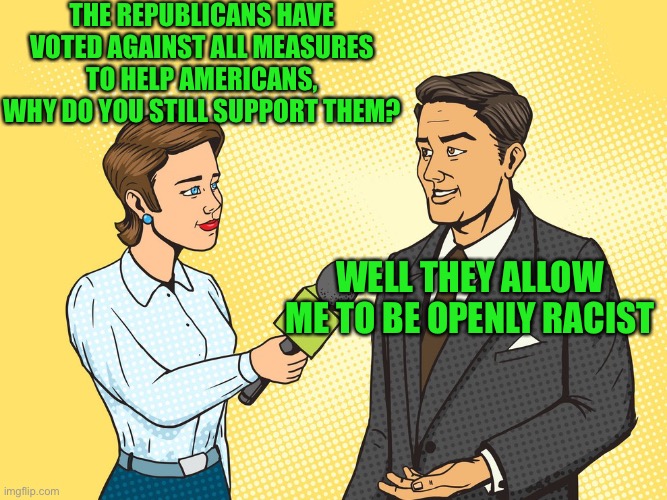 They know their base | THE REPUBLICANS HAVE VOTED AGAINST ALL MEASURES TO HELP AMERICANS, WHY DO YOU STILL SUPPORT THEM? WELL THEY ALLOW ME TO BE OPENLY RACIST | image tagged in reporter interview | made w/ Imgflip meme maker