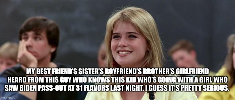 Ferris Bueller Simone | MY BEST FRIEND’S SISTER’S BOYFRIEND’S BROTHER’S GIRLFRIEND HEARD FROM THIS GUY WHO KNOWS THIS KID WHO’S GOING WITH A GIRL WHO SAW BIDEN PASS | image tagged in ferris bueller simone | made w/ Imgflip meme maker