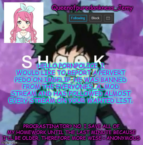 This man is Jeffrey Stone, the link to his account is in the comments | HELLO PORNPOLICE, I WOULD LIKE TO REPORT A PERVERT PEDO ON IMGFLIP, HE WAS BANNED FROM THE EVERYONES_A_MOD STREAM AND HAS FOLLOWED ALMOST EVERY STREAM ON YOUR WANTED LIST. | image tagged in queenofpuredankness_jemy announcement template 2 | made w/ Imgflip meme maker
