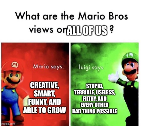 Don’t listen to luigi | ALL OF US; CREATIVE, SMART, FUNNY, AND ABLE TO GROW; STUPID, TERRIBLE, USELESS, FILTHY, AND EVERY OTHER BAD THING POSSIBLE | image tagged in mario bros views,funny | made w/ Imgflip meme maker
